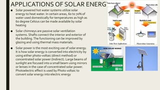 APPLICATIONS OF SOLAR ENERGY
■ Solar powered hot water systems utilize solar
energy to heat water. In certain areas, 60 to 70% of
water used domestically for temperatures as high as
60 degree Celsius can be made available by solar
heating
■ Solar chimneys are passive solar ventilation
systems. Shafts connect the interior and exterior of
the building.The functioning can be improved by
glazing and using thermal mass materials.
■ Solar power is the most exciting use of solar energy.
It is how solar energy is converted into electricity by
using either photo-voltaic (direct method) or
concentrated solar power (Indirect). Large beams of
sunlight are focused into a small beam using mirrors
or lenses in the case of concentrated solar power.
Photoelectric effect is used by Photo voltaic to
convert solar energy into electric energy
 