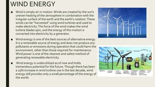 WIND ENERGY
■ Wind is simply air in motion.Winds are created by the sun's
uneven heating of the atmosphere in combination with the
irregular surface of the earth and the earth's rotation.These
winds can be "harvested" using wind turbines and used to
make electricity.The force of the wind makes the wind
turbine blades spin, and the energy of this motion is
converted into electricity by a generator.
■ Wind energy is one of the best sources of alternative energy.
It is a renewable source of energy and does not produce any
pollutants or emissions during operation that could harm the
environment, other than those required for maintenance.
Wind power is one of the cleanest and safest method of
generating renewable electricity.
■ Wind energy is underutilized as of now and holds
tremendous potential for the future.Though there has been
a 25% increase in wind turbine use in the last decade, wind
energy still provides only a small percentage of the energy of
the world.
 