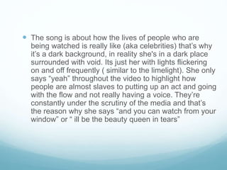  The song is about how the lives of people who are
being watched is really like (aka celebrities) that’s why
it’s a dark background, in reality she's in a dark place
surrounded with void. Its just her with lights flickering
on and off frequently ( similar to the limelight). She only
says “yeah” throughout the video to highlight how
people are almost slaves to putting up an act and going
with the flow and not really having a voice. They’re
constantly under the scrutiny of the media and that’s
the reason why she says “and you can watch from your
window” or “ ill be the beauty queen in tears”
 