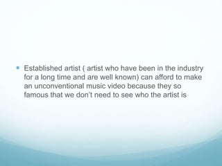  Established artist ( artist who have been in the industry
for a long time and are well known) can afford to make
an unconventional music video because they so
famous that we don’t need to see who the artist is
 