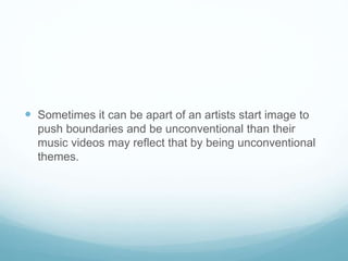  Sometimes it can be apart of an artists start image to
push boundaries and be unconventional than their
music videos may reflect that by being unconventional
themes.
 