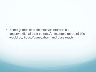  Some genres lead themselves more to be
unconventional than others. An example genre of this
would be, house/dance/drum and bass music.
 