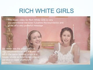 RICH WHITE GIRLS
The music video for Rich White Girls is very
unconventional because it pushes the boundaries and
gives off a very powerful message
We never see the artist which is
very unconventional and it is also all
set in the same location which is a
house, where as most music videos
are shot in loads of different
locations.
 