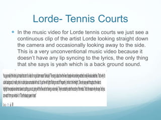 Lorde- Tennis Courts
 In the music video for Lorde tennis courts we just see a
continuous clip of the artist Lorde looking straight down
the camera and occasionally looking away to the side.
This is a very unconventional music video because it
doesn’t have any lip syncing to the lyrics, the only thing
that she says is yeah which is a back ground sound.
 