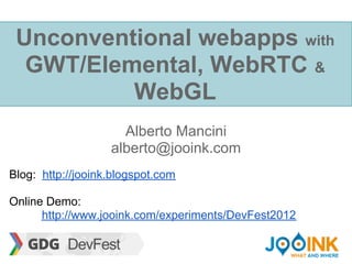 Unconventional webapps with
  GWT/Elemental, WebRTC &
          WebGL
                     Alberto Mancini
                   alberto@jooink.com

Blog: http://jooink.blogspot.com

Online Demo:
      http://www.jooink.com/experiments/DevFest2012
 