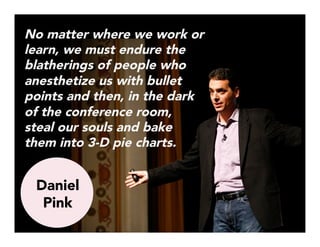 No matter where we work or
learn, we must endure the
blatherings of people who
anesthetize us with bullet
points and then, in the dark
of the conference room,
steal our souls and bake
them into 3-D pie charts.



Daniel
Pink
 
