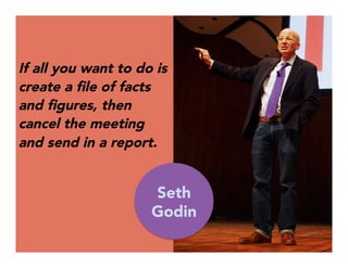 If all you want to do is
create a ﬁle of facts
and ﬁgures, then
cancel the meeting
and send in a report.


Seth
Godin
 