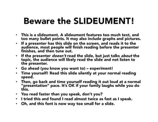 Beware the SLIDEUMENT!
•  This is a slideument. A slideument features too much text, and
too many bullet points. It may also include graphs and pictures.
•  If a presenter has this slide on the screen, and reads it to the
audience, most people will ﬁnish reading before the presenter
ﬁnishes, and then tune out.
•  If the presenter doesn’t read the slide, but just talks about the
topic, the audience will likely read the slide and not listen to
the presenter. 
•  Go ahead (you know you want to) – experiment!
•  Time yourself! Read this slide silently at your normal reading
speed. 
•  Then, go back and time yourself reading it out loud at a normal
”presentation” pace. It’s OK if your family laughs while you do
this.
•  You read faster than you speak, don’t you?
•  I tried this and found I read almost twice as fast as I speak.
•  Oh, and this font is now way too small for a slide. 
 