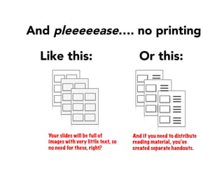Like this:
And pleeeeease…. no printing 
Or this:
Your slides will be full of
images with very little text, so
no need for these, right?
And if you need to distribute
reading material, you’ve
created separate handouts.
 