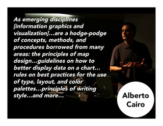 As emerging disciplines
[information graphics and
visualization]…are a hodge-podge
of concepts, methods, and
procedures borrowed from many
areas: the principles of map
design…guidelines on how to
better display data on a chart…
rules on best practices for the use
of type, layout, and color
palettes…principles of writing
style…and more…


Alberto
Cairo
 