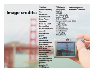 Image credits:

Via Flickr:
Opensourceway
Cea
carlaarena
Suss Wanslink
Dena Flows 
Dewitahs
Send me adrift 
DaveonFlickr
HJ Media Studios
yewenli
mrdarkroom
jc-pics 
seng1011
caniswolﬁe
Rich Renomeron
Retrogasm
Soy of the North
Kris Krug
Davide Restivo
cubicgarden
epSos.de
ziagazou76
DoodleDeMoon
verbeeldingskr8
paul bica
pasukaru76
CC Chapman 
TEDxKyoto
wasabicube
kharied
Mirka23
Mr. Nightshade
Matthew T Rader
Andreas_MB
Maryam (one bored chica)
seanbonner
Lachian Hardy
mrsdohpaz
Medialab Prado
Mark Brannan
cogdoglbog
Anirudh Koul


Other images via:
Wikimedia commons
	
  
 