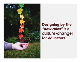 Designing by the
“new rules” is a
culture-changer
for educators.
 
