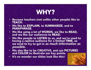 WHY?
•  Because teachers (not unlike other people) like to
TEACH.
•  We like to EXPLAIN, to SUMMARIZE, and to
PARAPHRASE.
•  We like using a lot of WORDS, we like to READ,
and we like our audiences to READ.
•  We like people to LISTEN to us, and we’re used to
having a captive audience for a limited TIME, so
we tend to try to get in as much information as
possible. 
•  We also like to be CREATIVE, and use PICTURES
and COLOR to illustrate our key points.
•  It’s no wonder our slides look like this!
 