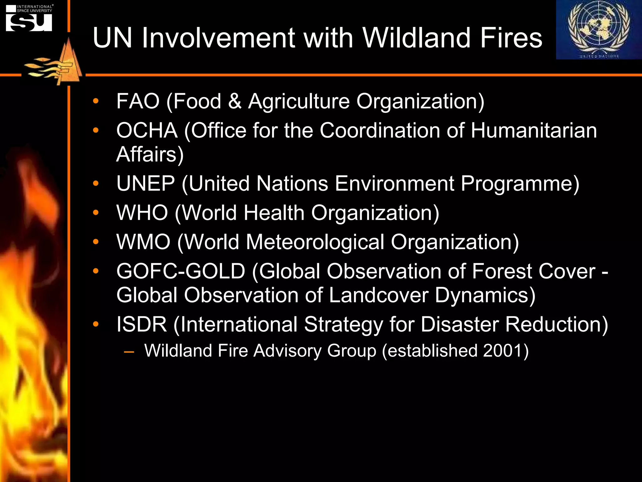 UN Involvement with Wildland Fires FAO (Food & Agriculture Organization) OCHA (Office for the Coordination of Humanitarian Affairs) UNEP (United Nations Environment Programme) WHO (World Health Organization) WMO (World Meteorological Organization) GOFC-GOLD (Global Observation of Forest Cover - Global Observation of Landcover Dynamics) ISDR (International Strategy for Disaster Reduction) Wildland Fire Advisory Group (established 2001)  