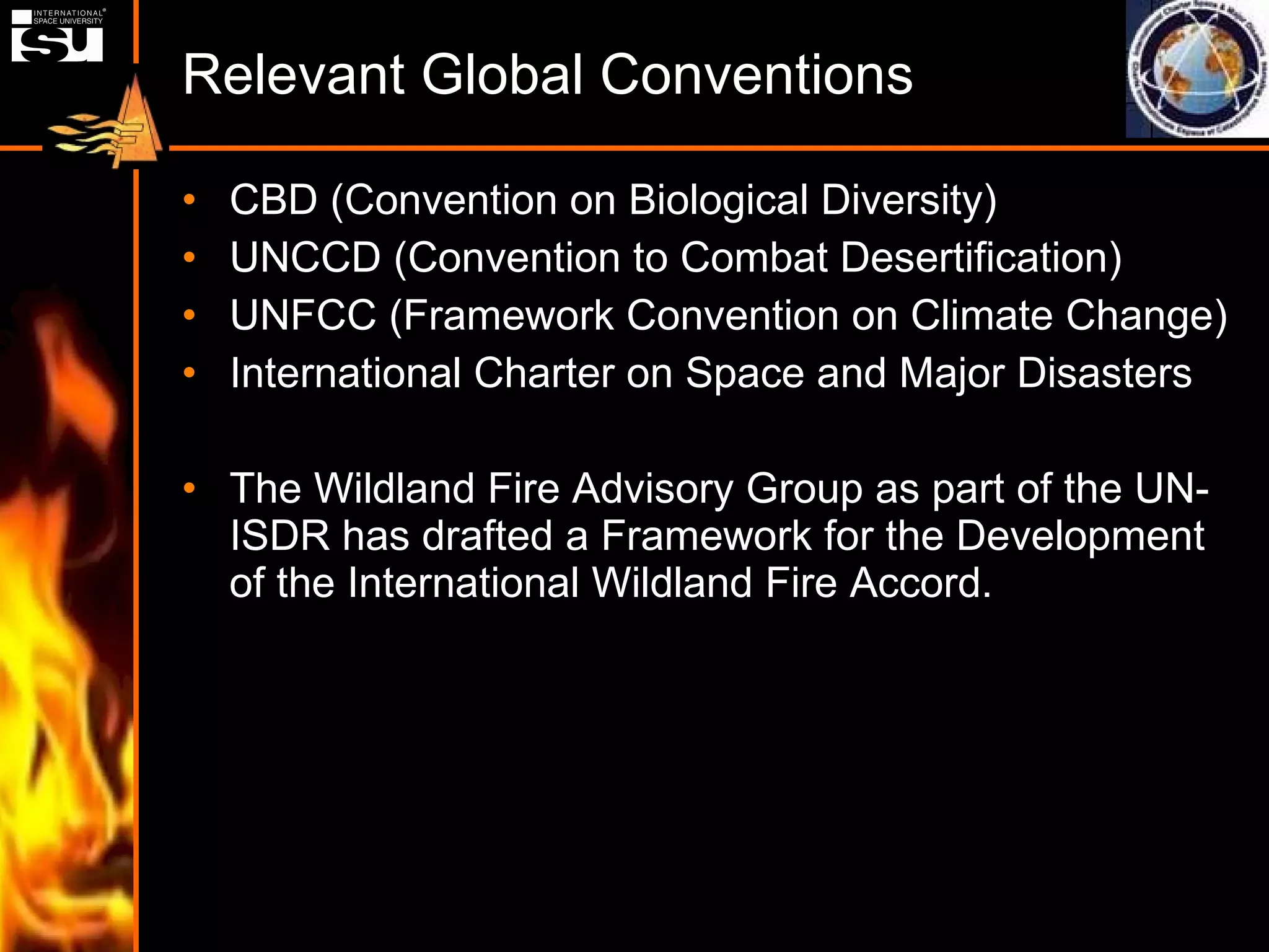Relevant Global Conventions CBD (Convention on Biological Diversity) UNCCD (Convention to Combat Desertification) UNFCC (Framework Convention on Climate Change) International Charter on Space and Major Disasters The Wildland Fire Advisory Group as part of the UN-ISDR has drafted a Framework for the Development of the International Wildland Fire Accord. 