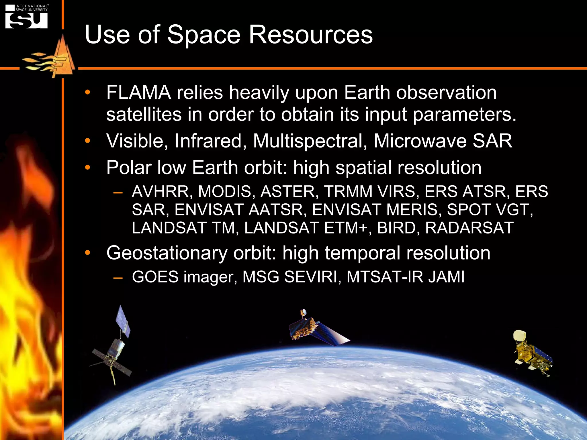 Use of Space Resources FLAMA relies heavily upon Earth observation satellites in order to obtain its input parameters. Visible, Infrared, Multispectral, Microwave SAR Polar low Earth orbit: high spatial resolution AVHRR, MODIS, ASTER, TRMM VIRS, ERS ATSR, ERS SAR, ENVISAT AATSR, ENVISAT MERIS, SPOT VGT, LANDSAT TM, LANDSAT ETM+, BIRD, RADARSAT Geostationary orbit: high temporal resolution GOES imager, MSG SEVIRI, MTSAT-IR JAMI 