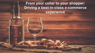From your cellar to your shopper:
Driving a best-in-class e-commerce
experience
 