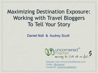 Maximizing Destination Exposure:
  Working with Travel Bloggers
       To Tell Your Story
       Daniel Noll & Audrey Scott




                  Website: http://UncorneredMarket.com/
                  Twitter: @umarket
                  Facebook: UncorneredMarket
 