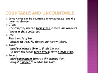  Some words can be countable or uncountable and the
meaning changes:
Glass:
The company needed some glass to make the windows.
I broke a glass yesterday.
Iron:
That’s made of iron.
I bought an iron. My clothes are very wrinkled.
Time:
I need some more time to finish the exam
I’ve been to London three times/ Have a good time.
Paper:
I need some paper to write the composition.
I bought a paper to read on the train.