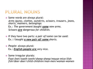  Some words are always plural:
Arms (guns), clothes, outskirts, scissors, trousers, jeans,
shorts, manners, belongings:
Ex.: The government bought some new arms.
Scissors are dangerous for children.
If they have two parts: a pair of/some can be used:
Ex.: I bought a new pair of/ some shorts.
People: always plural:
Ex.: English people are very nice.
Some irregular plurals:
Foot-feet/tooth-teeth/sheep-sheep/mouse-mice/fish-
fish/deer-deer/child-children/man-men/woman-women