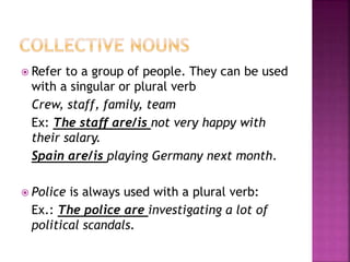  Refer to a group of people. They can be used
with a singular or plural verb
Crew, staff, family, team
Ex: The staff are/is not very happy with
their salary.
Spain are/is playing Germany next month.
Police is always used with a plural verb:
Ex.: The police are investigating a lot of
political scandals.