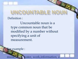 Definition :
Uncountable noun is a
type common noun that be
modified by a number without
specifying a unit of
measurement.
For example :
music, love, water, work,information, a
 
