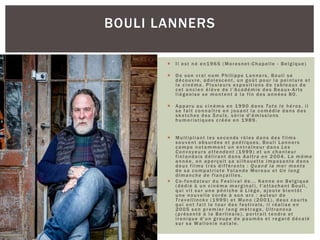  Il est né en1965 (Moresnet-Chapelle - Belgique)
 De son vrai nom Philippe Lanners, Bouli se
découvre, adolescent, un goût pour la peinture et
le cinéma. Plusieurs expositions de tableaux de
cet ancien élève de l’Académie des Beaux-Arts
liégeoise se montent à la fin des années 80.
 Apparu au cinéma en 1990 dans Toto le héros, il
se fait connaître en jouant la comédie dans des
sketches des Snuls, série d'émissions
humoristiques créée en 1989.
 Multipliant les seconds rôles dans des films
souvent absurdes et poétiques, Bouli Lanners
campe notamment un entraîneur dans Les
Convoyeurs attendent (1999) et un chanteur
finlandais délirant dans Aaltra en 2004. La même
année, on aperçoit sa silhouette imposante dans
deux films très différents : Quand la mer monte
de sa compatriote Yolande Moreau et Un long
dimanche de fiançailles.
 Co-fondateur du Festival de... Kanne en Belgique
(dédié à un cinéma marginal), l'attachant Bouli,
qui vit sur une péniche à Liège, ajoute bientôt
une nouvelle corde à son arc : auteur de
Travellinckx (1999) et Muno (2001), deux courts
qui ont fait le tour des festivals, il réalise en
2005 son premier long métrage, Ultranova
(présenté à la Berlinale), portrait tendre et
ironique d'un groupe de paumés et regard décalé
sur sa Wallonie natale.
BOULI LANNERS
 