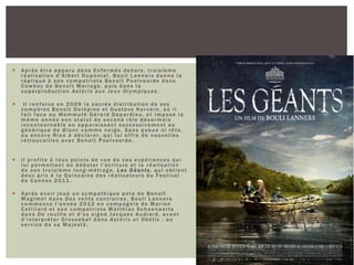  Après être apparu dans Enfermés dehors, troisième
réalisation d'Albert Dupontel, Bouli Lanners donne la
réplique à son compatriote Benoît Poelvoorde dans
Cowboy de Benoît Mariage, puis dans la
superproduction Astérix aux Jeux Olympiques.
 Il renforce en 2009 la sacrée distribution de ses
compères Benoît Delépine et Gustave Kervern, où il
fait face au Mammuth Gérard Depardieu, et impose la
même année son statut de second rôle désormais
incontournable en apparaissant successivement au
générique de Blanc comme neige, Sans queue ni tête,
ou encore Rien à déclarer , qui lui offre de nouvelles
retrouvailles avec Benoît Poelvoorde.
 Il profite à tous points de vue de ces expériences qui
lui permettent de débuter l'écriture et la réalisation
de son troisième long -métrage, L es G éants, qui obtient
deux prix à la Quinzaine des réalisateurs du Festival
de Cannes 2011.
 Après avoir joué un sympathique pote de Benoît
Magimel dans Des vents contraires, Bouli Lanners
commence l'année 2012 en compagnie de Marion
Cotillard et son compatriote Matthias Schoenaerts
dans De rouille et d'os signé Jacques Audiard, avant
d'interpréter Grossebaf dans Astérix et Obélix : au
service de sa Majesté.
 