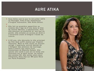  Aure Atika voit le jour le 12 juillet 1970
au Portugal. Fille d’une réalisatrice
d’origine marocaine, Ode Atika Bitton.

 Elle fait sa première apparition au
cinéma dès l’âge de 9 ans dans le film
de Jeanne Moreau; L’adolescente. Puis
elle poursuit sa scolarité et, son bac en
poche, elle entame un cursus en droit à
l’université avant d’intégrer l’Ecole du
Louvre.
 A 22 ans, elle décroche le rôle principal
du film Sam suffit réalisé par Virginie
Thévenet. Mais le film reçoit un accueil
mitigé. L’aspirante actrice décide de
s’éloigner des plateaux de tournage,
mais s’inscrit aux cours d’art
dramatique de Blanche Salant. Elle
ajoute une corde à son arc et tente une
incursion sur le petit écran. Au milieu
des années 90, elle anime alors deux
émissions; Sexy Zap sur M6 puis Nova
sur Paris Première.
AURE ATIKA
 