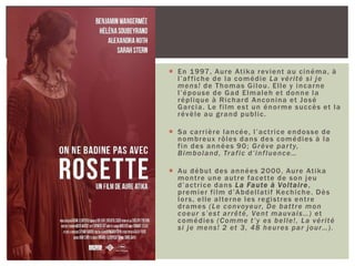  En 1997, Aure Atika revient au cinéma, à
l’affiche de la comédie La vérité si je
mens! de Thomas Gilou. Elle y incarne
l’épouse de Gad Elmaleh et donne la
réplique à Richard Anconina et José
Garcia. Le film est un énorme succès et la
révèle au grand public.
 Sa carrière lancée, l’actrice endosse de
nombreux rôles dans des comédies à la
fin des années 90; Grève party,
Bimboland, Trafic d’influence…
 Au début des années 2000, Aure Atika
montre une autre facette de son jeu
d’actrice dans La Faute à Voltaire,
premier film d’Abdellatif Kechiche. Dès
lors, elle alterne les registres entre
drames (Le convoyeur, De battre mon
coeur s’est arrêté, Vent mauvais…) et
comédies (Comme t’y es belle!, La vérité
si je mens! 2 et 3, 48 heures par jour…).
 