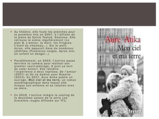  Au théâtre, elle foule les planches pour
la première fois en 2007, à l’affiche de
la pièce de Sylvie Testud, Gamines. Elle
retrouve la scène régulièrement ( Le
plan B, L’amour, la mort, les fringues,
L’éveil du chameau…). Sur le petit
écran, elle apparaît dans de nombreux
téléfilms (Premières neiges, Après moi,
Un enfant en danger…).
 Parallèlement, en 2003, l’actrice passe
derrière la caméra pour réaliser son
premier court-métrage; A quoi ça sert
de voter écolo?. Elle récidive
l’expérience à deux reprises; De l’amour
(2007) et On ne badine avec Rosette
(2013). En 2017, Aure Atika publie un
ouvrage, Mon ciel et ma terre, un roman
autobiographique dans lequel elle
évoque son enfance et sa relation avec
sa mère.
 En 2019, l’actrice intègre le casting de
la deuxième saison de la série Les
bracelets rouges diffusée sur TF1.
 