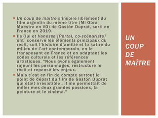  Un coup de maître s'inspire librement du
film argentin du même titre (Mi Obra
Maestra en VO) de Gastón Duprat, sorti en
France en 2019.
 Ils (lui et Vanessa [Portal, co-scénariste]
ont conservé les éléments principaux du
récit, soit l’histoire d’amitié et la satire du
milieu de l’art contemporain, en le
transposant en France et en adaptant les
codes culturels et les références
artistiques. "Nous avons également
rajeuni les personnages, restructuré le
récit et repensé les enjeux.
 Mais c’est en fin de compte surtout le
point de départ du film de Gastón Duprat
qui était irrésistible : il me permettait de
mêler mes deux grandes passions, la
peinture et le cinéma."
UN
COUP
DE
MAÎTRE
 