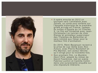  Il opère ensuite en 2012 un
tournant vers l’animation avec
Zarafa, un conte pour enfants sur
l’épopée historique de la première
girafe arrivée en France, cadeau
du sultan d’Égypte au roi Charles
X. Le film est coréalisé avec Jean-
Christophe Lie (ancien de chez
Disney et animateur superviseur
des Triplettes de Belleville) et
sera nommé aux César pour le
meilleur film d’animation.
En 2015, Rémi Bezançon revient à
la prise de vue réelle avec Nos
Futurs, avec Pierre Rochefort et
Pio Marmaï, son acteur fétiche
qu’il dirige pour la troisième fois.
 Son prochain film, Le Mystère
Henri Pick, adapté du roman de
David Foenkinos, met en scène
Fabrice Luchini et Camille Cottin
dans une surprenante enquête sur
une imposture littéraire.
 