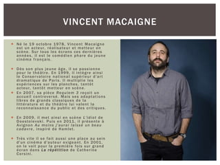  Né le 19 octobre 1978, Vincent Macaigne
est un acteur, réalisateur et metteur en
scène. Sur tous les écrans ces dernières
années, il est le comédien phare du jeune
cinéma français.
 Dès son plus jeune âge, il se passionne
pour le théâtre. En 1999, il intègre ainsi
le Conservatoire national supérieur d'art
dramatique de Paris. Il multiplie les
expériences sur les planches, tantôt
acteur, tantôt metteur en scène.
 En 2007, sa pièce Requiem 3 reçoit un
accueil controversé. Mais ses adaptations
libres de grands classiques de la
littérature et du théâtre lui valent la
reconnaissance du public et des critiques.
 En 2009, il met ainsi en scène L'idiot de
Doestoïevski. Puis en 2011, il présente à
Avignon Au moins j'aurai laissé un beau
cadavre, inspiré de Hamlet.
 Très vite il se fait aussi une place au sein
d'un cinéma d'auteur exigeant. En 2001,
on le voit pour la première fois sur grand
écran dans La répétition de Catherine
Corsini.
VINCENT MACAIGNE
 