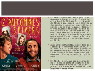  En 2007, il joue dans De la guerre de
Bertrand Bonello et en 2010, dans Un
été brûlant de Philippe Garrel. À partir
de 2011, la présence du comédien dans
des courts, moyens, ou longs métrages
est de plus en plus fréquente. Fidèle, il
tourne plusieurs fois avec les mêmes
réalisateurs. C'est le cas avec son ami
Guillaume Brac qui le dirige dans Le
Naufragé, puis Un monde sans femmes
(pour lequel Vincent remporte le Lutin
du meilleur Acteur), et dans Tonnerre
en 2013.
 Avec Vincent Mariette, il joue dans Les
Lézards puis Tristesse Club. Enfin, il
incarne un des personnages principaux
du premier long-métrage du comédien
Louis Garrel, Les deux amis, avec qui il
avait tourné en 2011 dans La règle de
trois.
 En 2013, on retrouve son personnage
de trentenaire drôle et touchant, à la
calvitie précoce, dans La fille du 14
juillet, La Bataille de Solférino et Deux
Automnes, Trois Hiver.
 