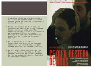  Il est ainsi révélé au grand public lors
du festival de Cannes 2013. Considéré
comme figure de proue du renouveau du
cinéma français.
 Comme au théâtre où il est à la fois
comédien et metteur en scène, le jeune
homme ne se contente pas d'être
acteur au cinéma. En 2011, il réalise Ce
qu'il restera de Nous, un moyen
métrage très remarqué qui obtient le
Grand Prix du Festival de Clermont-
Ferrand.
 En février 2021, il reçoit une
nomination pour le César du meilleur
acteur dans un second rôle pour Les
choses qu'on dit, les choses qu'on fait.
 En mai 2023, il est à l'affiche du film
Bonnard, Pierre et Marthe, de Martin
Provost, aux côtés de Cécile de France.
Le film est présenté à Cannes Première
au Festival de Cannes.
 