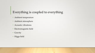 Everything is coupled to everything
• Ambient temperature
• Ambient atmosphere
• Acoustic vibrations
• Electromagnetic field
• Gravity
• Higgs field
 