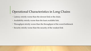 Operational Characteristics in Long Chains
• Latency strictly worse than the slowest link in the chain.
• Availability strictly worse than the least available link.
• Throughput strictly worse than the throughput of the worst bottleneck
• Security strictly worse than the security of the weakest link
 