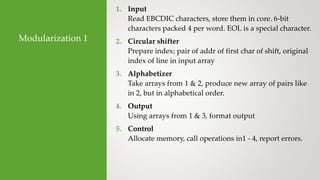 Modularization 1
1. Input
Read EBCDIC characters, store them in core. 6-bit
characters packed 4 per word. EOL is a special character.
2. Circular shifter
Prepare index; pair of addr of first char of shift, original
index of line in input array
3. Alphabetizer
Take arrays from 1 & 2, produce new array of pairs like
in 2, but in alphabetical order.
4. Output
Using arrays from 1 & 3, format output
5. Control
Allocate memory, call operations in1 - 4, report errors.
 
