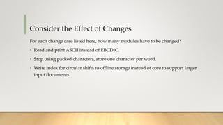 Consider the Effect of Changes
For each change case listed here, how many modules have to be changed?
• Read and print ASCII instead of EBCDIC.
• Stop using packed characters, store one character per word.
• Write index for circular shifts to offline storage instead of core to support larger
input documents.
 
