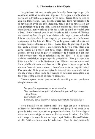 I. L'invitation au Saint-Esprit
La guérison est une pensée par laquelle deux esprits perçoi-
vent leur unité et deviennent joyeux. Cette joie appelle chaque
partie de la Filialité à se réjouir avec eux et laisse Dieu passer en
eux et à travers eux. Seul l'esprit guéri peut faire l'expérience de
la révélation avec un effet durable, parce que la révélation est
une expérience de pure joie. Si tu ne choisis pas d'être entière-
ment joyeux, ton esprit ne peut pas avoir ce qu'il ne choisit pas
d'être. Souviens-toi que le pur-esprit ne fait aucune différence
entre avoir et être. La partie supérieure de l'esprit pense selon les
lois auxquelles obéit le pur-esprit; par conséquent, elle honore
uniquement les lois de Dieu. Tour le pur-esprit, obtenir est
in-signifiant et donner est tout. Ayant tout, le pur-esprit garde
tout en le donnant; ainsi il crée comme le Père a créé. Bien que
cette façon de penser soit totalement étrangère à avoir des
choses, même pour la partie inférieure de l'esprit elle est tout
à fait compréhensible en relation avec les idées. Si tu partages
un bien matériel, tu en partages la propriété. Si tu partages une
idée, toutefois, tu ne la diminues p a s . Elle est encore toute à toi
bien qu'elle ait toute été d o n n é e . De plus, si celui à qui tu la
donnes l'accepte pour sienne, il la renforce dans ton esprit et ainsi
l'augmente. Si tu peux accepter le concept que le monde est un
monde d'idées, alors toute la croyance en la fausse association que
fait l'ego entre donner et perdre disparaît.
Commençons notre processus de réveil par ces quelques
simples concepts :
Les pensées augmentent en étant données.
Plus nombreux ceux qui croient en elles, plus elles prennent
de la force.
Tout est une idée.
Comment, donc, donner et perdre peuvent-ils être associés ?
Voilà l'invitation au Saint-Esprit. J'ai déjà dit que je pouvais
m'élever et faire descendre le Saint-Esprit jusqu'à toi, mais je ne
peux le faire venir que sur ta propre invitation. Le Saint-Esprit
est dans ton esprit juste, comme Il était dans le mien. La Bible
dit : «Ayez en vous le même esprit qui était en Jésus-Christ»,
et elle l'utilise comme une bénédiction. C'est la bénédiction de
 