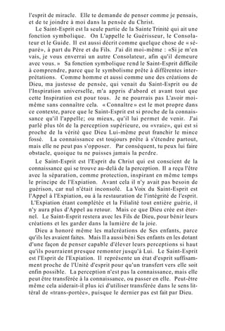 l'esprit de miracle. Elle te demande de penser comme je pensais,
et de te joindre à moi dans la pensée du Christ.
Le Saint-Esprit est la seule partie de la Sainte Trinité qui ait une
fonction symbolique. On L'appelle le Guérisseur, le Consola-
teur et le Guide. Il est aussi décrit comme quelque chose de « sé-
paré», à part du Père et du Fils. J'ai dit moi-même : «Si je m'en
vais, je vous enverrai un autre Consolateur, afin qu'il demeure
avec vous. » Sa fonction symbolique rend le Saint-Esprit difficile
à comprendre, parce que le symbolisme prête à différentes inter-
prétations. Comme homme et aussi comme une des créations de
Dieu, ma justesse de pensée, qui venait du Saint-Esprit ou de
l'Inspiration universelle, m'a appris d'abord et avant tout que
cette Inspiration est pour tous. Je ne pourrais pas L'avoir moi-
même sans connaître cela. « Connaître » est le mot propre dans
ce contexte, parce que le Saint-Esprit est si proche de la connais-
sance qu'il l'appelle; ou mieux, qu'il lui permet de venir. J'ai
parlé plus tôt de la perception supérieure, ou «vraie», qui est si
proche de la vérité que Dieu Lui-même peut franchir le mince
fossé. La connaissance est toujours prête à s'étendre partout,
mais elle ne peut pas s'opposer. Par conséquent, tu peux lui faire
obstacle, quoique tu ne puisses jamais la perdre.
Le Saint-Esprit est l'Esprit du Christ qui est conscient de la
connaissance qui se trouve au-delà de la perception. Il a reçu l'être
avec la séparation, comme protection, inspirant en même temps
le principe de l'Expiation. Avant cela il n'y avait pas besoin de
guérison, car nul n'était inconsolé. La Voix du Saint-Esprit est
l'Appel à l'Expiation, ou à la restauration de l'intégrité de l'esprit.
L'Expiation étant complétée et la Filialité tout entière guérie, il
n'y aura plus d'Appel au retour. Mais ce que Dieu crée est éter-
nel. Le Saint-Esprit restera avec les Fils de Dieu, pour bénir leurs
créations et les garder dans la lumière de la joie.
Dieu a honoré même les malcréations de Ses enfants, parce
qu'ils les avaient faites. Mais Il a aussi béni Ses enfants en les dotant
d'une façon de penser capable d'élever leurs perceptions si haut
qu'ils pourraient presque remonter jusqu'à Lui. Le Saint-Esprit
est l'Esprit de l'Expiation. Il représente un état d'esprit suffisam-
ment proche de l'Unité d'esprit pour qu'un transfert vers elle soit
enfin possible. La perception n'est pas la connaissance, mais elle
peut être transférée à la connaissance, ou passer en elle. Peut-être
même cela aiderait-il plus ici d'utiliser transférée dans le sens lit-
téral de «trans-portée», puisque le dernier pas est fait par Dieu.
 