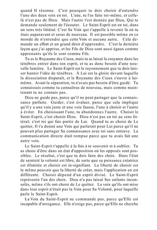 quand Il résonne. C'est pourquoi tu dois choisir d'entendre
l'une des deux voix en toi. L'une, tu l'as faite toi-même, et celle-
là n'est pas de Dieu. Mais l'autre t'est donnée par Dieu, Qui te
demande seulement de l'écouter. Le Saint-Esprit est en toi, dans
un sens très littéral. C'est Sa Voix qui t'appelle à revenir là où tu
étais auparavant et seras de nouveau. Il est possible même en ce
monde de n'entendre que cette Voix et aucune autre. Cela de-
mande un effort et un grand désir d'apprendre. C'est la dernière
leçon que j'ai apprise, et les Fils de Dieu sont aussi égaux comme
apprenants qu'ils le sont comme Fils.
Tu es le Royaume des Cieux, mais tu as laissé la croyance dans les
ténèbres entrer dans ton esprit, et tu as donc besoin d'une nou-
velle lumière. Le Saint-Esprit est le rayonnement que tu dois lais-
ser bannir l'idée de ténèbres. À Lui est la gloire devant laquelle
la dissociation disparaît, et le Royaume des Cieux s'ouvre à lui-
même. Avant la séparation, tu n'avais pas besoin d'être guidé. Tu
connaissais comme tu connaîtras de nouveau, mais comme main-
tenant tu ne connais pas.
Dieu ne guide pas, parce qu'il ne peut partager que la connais-
sance parfaite. Guider, c'est évaluer, parce que cela implique
qu'il y a une voie juste et une voie fausse, l'une à choisir et l'autre
à éviter. En choisissant l'une, tu abandonnes l'autre. Choisir le
Saint-Esprit, c'est choisir Dieu. Dieu n'est pas en toi au sens lit-
téral; c'est toi qui fais partie de Lui. Quand tu as choisi de Le
quitter, Il t'a donné une Voix qui parlerait pour Lui parce qu'il ne
pouvait plus partager Sa connaissance avec toi sans entrave. La
communication directe était rompue parce que tu avais fait une
autre voix.
Le Saint-Esprit t'appelle à la fois à te souvenir et à oublier. Tu
as choisi d'être dans un état d'opposition où les opposés sont pos-
sibles. Le résultat, c'est que tu dois faire des choix. Dans l'état
de sainteté la volonté est libre, de sorte que sa puissance créatrice
est illimitée et choisir est in-signifiant. La liberté de choisir est
le même pouvoir que la liberté de créer, mais l'application en est
différente. Choisir dépend d'un esprit divisé. Le Saint-Esprit
représente l'un des choix. Dieu n'a pas laissé Ses enfants incon-
solés, même s'ils ont choisi de Le quitter. La voix qu'ils ont mise
dans leur esprit n'était pas la Voix pour Sa Volonté, pour laquelle
parle le Saint-Esprit.
La Voix du Saint-Esprit ne commande pas, parce qu'Elle est
incapable d'arrogance. Elle n'exige pas, parce qu'Elle ne cherche
 