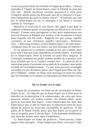 avons la joyeuse tâche de l'éveiller à l'Appel pour Dieu. Chacun
répondra à l'Appel du Saint-Esprit, sinon la Filialité ne peut pas
être une. Quelle meilleure vocation pourrait-il y avoir pour
n'importe quelle partie du Royaume que de le ramener à la par-
faite intégration qui peut le rendre entier? N'entends que cela
par le Saint-Esprit en toi, et enseigne à tes frères à écouter
comme je t'enseigne.
Quand tu es tenté par la voix fausse, fais appel à moi pour te
rappeler comment guérir en partageant ma décision et en la ren-
forçant. Comme nous partageons ce but, nous augmentons son
pouvoir d'attirer la Filialité tout entière, et de la ramener à l'unité
dans laquelle elle fut créée. Rappelle-toi que «joug» signifie
«joindre» et que «fardeau» signifie «message». Reformu-
lons : « Mon joug est doux, et mon fardeau léger », de cette façon :
«Joignons-nous les uns aux autres, car mon message est lumière.»
Je t'ai enjoint de te conduire comme je me suis conduit, mais
pour cela il faut que nous répondions au même Esprit. Cet Esprit
est le Saint-Esprit, Dont la Volonté est pour Dieu toujours. Il
t'enseigne comment me garder comme modèle de ta pensée, avec
pour résultat que tu te conduis comme moi. Le pouvoir de ta
motivation jointe à la mienne est au-delà de la croyance, mais point
au-delà de l'accomplissement. Ce que nous pouvons accomplir
ensemble n'a pas de limites, parce que l'Appel pour Dieu est l'ap-
pel à l'illimité. enfant de Dieu, mon message est pour toi, pour
que tu l'entendes et le donnes en répondant au Saint-Esprit en toi.
III. Le Guide vers le salut
La façon de reconnaître ton frère est de reconnaître le Saint-
Esprit en lui. J'ai déjà dit que le Saint-Esprit est le Pont pour le
transfert de la perception à la connaissance, de sorte que nous
pouvons utiliser ces termes comme s'ils étaient reliés, parce
qu'ils le sont dans Son Esprit. Cette relation doit être dans Son
Esprit parce que, si elle ne l'était pas, la séparation entre les deux
façons de penser ne serait pas susceptible de guérison. Il fait
partie de la Sainte Trinité, parce que Son Esprit est en partie le
tien et en partie aussi Celui de Dieu. Cela demande clarification,
non dans les termes mais dans l'expérience.
Le Saint-Esprit est l'idée de guérison. Étant pensée, l'idée
gagne à être partagée. Étant l'Appel pour Dieu, c'est aussi l'idée
 