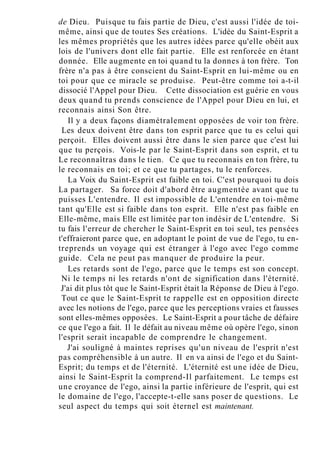 de Dieu. Puisque tu fais partie de Dieu, c'est aussi l'idée de toi-
même, ainsi que de toutes Ses créations. L'idée du Saint-Esprit a
les mêmes propriétés que les autres idées parce qu'elle obéit aux
lois de l'univers dont elle fait partie. Elle est renforcée en étant
donnée. Elle augmente en toi quand tu la donnes à ton frère. Ton
frère n'a pas à être conscient du Saint-Esprit en lui-même ou en
toi pour que ce miracle se produise. Peut-être comme toi a-t-il
dissocié l'Appel pour Dieu. Cette dissociation est guérie en vous
deux quand tu prends conscience de l'Appel pour Dieu en lui, et
reconnais ainsi Son être.
Il y a deux façons diamétralement opposées de voir ton frère.
Les deux doivent être dans ton esprit parce que tu es celui qui
perçoit. Elles doivent aussi être dans le sien parce que c'est lui
que tu perçois. Vois-le par le Saint-Esprit dans son esprit, et tu
Le reconnaîtras dans le tien. Ce que tu reconnais en ton frère, tu
le reconnais en toi; et ce que tu partages, tu le renforces.
La Voix du Saint-Esprit est faible en toi. C'est pourquoi tu dois
La partager. Sa force doit d'abord être augmentée avant que tu
puisses L'entendre. Il est impossible de L'entendre en toi-même
tant qu'Elle est si faible dans ton esprit. Elle n'est pas faible en
Elle-même, mais Elle est limitée par ton indésir de L'entendre. Si
tu fais l'erreur de chercher le Saint-Esprit en toi seul, tes pensées
t'effraieront parce que, en adoptant le point de vue de l'ego, tu en-
treprends un voyage qui est étranger à l'ego avec l'ego comme
guide. Cela ne peut pas manquer de produire la peur.
Les retards sont de l'ego, parce que le temps est son concept.
Ni le temps ni les retards n'ont de signification dans l'éternité.
J'ai dit plus tôt que le Saint-Esprit était la Réponse de Dieu à l'ego.
Tout ce que le Saint-Esprit te rappelle est en opposition directe
avec les notions de l'ego, parce que les perceptions vraies et fausses
sont elles-mêmes opposées. Le Saint-Esprit a pour tâche de défaire
ce que l'ego a fait. Il le défait au niveau même où opère l'ego, sinon
l'esprit serait incapable de comprendre le changement.
J'ai souligné à maintes reprises qu'un niveau de l'esprit n'est
pas compréhensible à un autre. Il en va ainsi de l'ego et du Saint-
Esprit; du temps et de l'éternité. L'éternité est une idée de Dieu,
ainsi le Saint-Esprit la comprend-Il parfaitement. Le temps est
une croyance de l'ego, ainsi la partie inférieure de l'esprit, qui est
le domaine de l'ego, l'accepte-t-elle sans poser de questions. Le
seul aspect du temps qui soit éternel est maintenant.
 