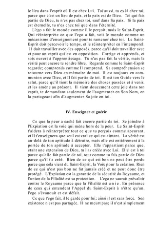 le lieu dans l'esprit où Il est chez Lui. Toi aussi, tu es là chez toi,
parce que c'est un lieu de paix, et la paix est de Dieu. Toi qui fais
partie de Dieu, tu n'es pas chez toi, sauf dans Sa paix. Si la paix
est éternelle, tu n'es chez toi que dans l'éternité.
L'ego a fait le monde comme il le perçoit, mais le Saint-Esprit,
Qui réinterprète ce que l'ego a fait, voit le monde comme un
mécanisme d'enseignement pour te ramener chez toi. Le Saint-
Esprit doit percevoir le temps, et le réinterpréter en l'intemporel.
Il doit travailler avec des opposés, parce qu'il doit travailler avec
et pour un esprit qui est en opposition. Corrige et apprends, et
sois ouvert à l'apprentissage. Tu n'as pas fait la vérité, mais la
vérité peut encore te rendre libre. Regarde comme le Saint-Esprit
regarde; comprends comme Il comprend. Sa compréhension se
retourne vers Dieu en mémoire de moi. Il est toujours en com-
munion avec Dieu, et Il fait partie de toi. Il est ton Guide vers le
salut, parce qu'il tient la mémoire des choses passées et à venir,
et les amène au présent. Il tient doucement cette joie dans ton
esprit, te demandant seulement de l'augmenter en Son Nom, en
la partageant afin d'augmenter Sa joie en toi.
IV. Enseigner et guérir
Ce que la peur a caché fait encore partie de toi. Se joindre à
l'Expiation est la voie qui mène hors de la peur. Le Saint-Esprit
t'aidera à réinterpréter tout ce que tu perçois comme apeurant,
et Il t'enseignera que seul est vrai ce qui est aimant. La vérité est
au-delà de ton aptitude à détruire, mais elle est entièrement à la
portée de ton aptitude à accepter. Elle t'appartient parce que,
étant une extension de Dieu, tu l'as créée avec Lui. Elle est à toi
parce qu'elle fait partie de toi, tout comme tu fais partie de Dieu
parce qu'il t'a créé. Rien de ce qui est bon ne peut être perdu
parce que cela vient du Saint-Esprit, la Voix pour la création. Rien
de ce qui n'est pas bon ne fut jamais créé et ne peut donc être
protégé. L'Expiation est la garantie de la sécurité du Royaume, et
l'union de la Filialité est sa protection. L'ego ne saurait prévaloir
contre le Royaume parce que la Filialité est u n i e . En présence
de ceux qui entendent l'Appel du Saint-Esprit à n'être qu'un,
l'ego s'évanouit et est défait.
Ce que l'ego fait, il le garde pour lui; ainsi il est sans force. Son
existence n'est pas partagée. Il ne meurt pas; il n'est simplement
 