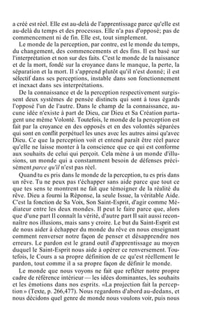 a créé est réel. Elle est au-delà de l'apprentissage parce qu'elle est
au-delà du temps et des processus. Elle n'a pas d'opposé; pas de
commencement ni de fin. Elle est, tout simplement.
Le monde de la perception, par contre, est le monde du temps,
du changement, des commencements et des fins. Il est basé sur
l'interprétation et non sur des faits. C'est le monde de la naissance
et de la mort, fondé sur la croyance dans le manque, la perte, la
séparation et la mort. Il s'apprend plutôt qu'il n'est donné; il est
sélectif dans ses perceptions, instable dans son fonctionnement
et inexact dans ses interprétations.
De la connaissance et de la perception respectivement surgis-
sent deux systèmes de pensée distincts qui sont à tous égards
l'opposé l'un de l'autre. Dans le champ de la connaissance, au-
cune idée n'existe à part de Dieu, car Dieu et Sa Création parta-
gent une même Volonté. Toutefois, le monde de la perception est
fait par la croyance en des opposés et en des volontés séparées
qui sont en conflit perpétuel les unes avec les autres ainsi qu'avec
Dieu. Ce que la perception voit et entend paraît être réel parce
qu'elle ne laisse monter à la conscience que ce qui est conforme
aux souhaits de celui qui perçoit. Cela mène à un monde d'illu-
sions, un monde qui a constamment besoin de défenses préci-
sément parce qu'il n'est pas réel.
Quand tu es pris dans le monde de la perception, tu es pris dans
un rêve. Tu ne peux pas t'échapper sans aide parce que tout ce
que tes sens te montrent ne fait que témoigner de la réalité du
rêve. Dieu a fourni la Réponse, la seule Issue, la véritable Aide.
C'est la fonction de Sa Voix, Son Saint-Esprit, d'agir comme Mé-
diateur entre les deux mondes. Il peut le faire parce que, alors
que d'une part Il connaît la vérité, d'autre part Il sait aussi recon-
naître nos illusions, mais sans y croire. Le but du Saint-Esprit est
de nous aider à échapper du monde du rêve en nous enseignant
comment renverser notre façon de penser et désapprendre nos
erreurs. Le pardon est le grand outil d'apprentissage au moyen
duquel le Saint-Esprit nous aide à opérer ce renversement. Tou-
tefois, le Cours a sa propre définition de ce qu'est réellement le
pardon, tout comme il a sa propre façon de définir le monde.
Le monde que nous voyons ne fait que refléter notre propre
cadre de référence intérieur — les idées dominantes, les souhaits
et les émotions dans nos esprits. «La projection fait la percep-
tion » (Texte, p. 266,477). Nous regardons d'abord au-dedans, et
nous décidons quel genre de monde nous voulons voir, puis nous
 