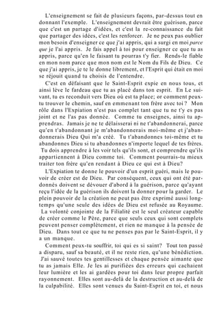 L'enseignement se fait de plusieurs façons, par-dessus tout en
donnant l'exemple. L'enseignement devrait être guérison, parce
que c'est un partage d'idées, et c'est la re-connaissance du fait
que partager des idées, c'est les renforcer. Je ne peux pas oublier
mon besoin d'enseigner ce que j'ai appris, qui a surgi en moi parce
que je l'ai appris. Je fais appel à toi pour enseigner ce que tu as
appris, parce qu'en le faisant tu pourras t'y fier. Rends-le fiable
en mon nom parce que mon nom est le Nom du Fils de Dieu. Ce
que j'ai appris, je te le donne librement, et l'Esprit qui était en moi
se réjouit quand tu choisis de l'entendre.
C'est en défaisant que le Saint-Esprit expie en nous tous, et
ainsi lève le fardeau que tu as placé dans ton esprit. En Le sui-
vant, tu es reconduit vers Dieu où est ta place; or comment peux-
tu trouver le chemin, sauf en emmenant ton frère avec toi ? Mon
rôle dans l'Expiation n'est pas complet tant que tu ne t'y es pas
joint et ne l'as pas donnée. Comme tu enseignes, ainsi tu ap-
prendras. Jamais je ne te délaisserai ni ne t'abandonnerai, parce
qu'en t'abandonnant je m'abandonnerais moi-même et j'aban-
donnerais Dieu Qui m'a créé. Tu t'abandonnes toi-même et tu
abandonnes Dieu si tu abandonnes n'importe lequel de tes frères.
Tu dois apprendre à les voir tels qu'ils sont, et comprendre qu'ils
appartiennent à Dieu comme toi. Comment pourrais-tu mieux
traiter ton frère qu'en rendant à Dieu ce qui est à Dieu?
L'Expiation te donne le pouvoir d'un esprit guéri, mais le pou-
voir de créer est de Dieu. Par conséquent, ceux qui ont été par-
donnés doivent se dévouer d'abord à la guérison, parce qu'ayant
reçu l'idée de la guérison ils doivent la donner pour la garder. Le
plein pouvoir de la création ne peut pas être exprimé aussi long-
temps qu'une seule des idées de Dieu est refusée au Royaume.
La volonté conjointe de la Filialité est le seul créateur capable
de créer comme le Père, parce que seuls ceux qui sont complets
peuvent penser complètement, et rien ne manque à la pensée de
Dieu. Dans tout ce que tu ne penses pas par le Saint-Esprit, il y
a un manque.
Comment peux-tu souffrir, toi qui es si saint? Tout ton passé
a disparu, sauf sa beauté, et il ne reste rien, qu'une bénédiction.
J'ai sauvé toutes tes gentillesses et chaque pensée aimante que
tu as jamais Elle. Je les ai purifiées des erreurs qui cachaient
leur lumière et les ai gardées pour toi dans leur propre parfait
rayonnement. Elles sont au-delà de la destruction et au-delà de
la culpabilité. Elles sont venues du Saint-Esprit en toi, et nous
 
