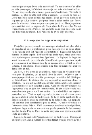 savons que ce que Dieu crée est éternel. Tu peux certes t'en aller
en paix parce que je t'ai aimé comme je me suis aimé moi-même.
Tu vas avec ma bénédiction et pour ma bénédiction. Tiens-la et
partage-la, afin qu'elle soit nôtre à jamais. Je place la paix de
Dieu dans ton cœur et dans tes mains, pour que tu la tiennes et
la p a r t a g e s . Le cœur est pur pour la tenir et les mains sont fortes
pour la donner. Nous ne pouvons pas p e r d r e . Mon jugement
est aussi fort que la sagesse de Dieu, dans le Cœur et les Mains
Duquel nous avons l'être. Ses enfants dans leur quiétude sont
Ses Fils bienheureux. Les Pensées de Dieu sont avec toi.
V. L'usage que fait l'ego de la culpabilité
Peut-être que certains de nos concepts deviendront plus clairs
et prendront une signification plus personnelle si nous clari-
fions l'usage que fait l'ego de la culpabilité. L'ego a un but, tout
comme le Saint-Esprit. Le but de l'ego est la peur, parce que seuls
ceux qui ont peur peuvent être égotistes. La logique de l'ego est
aussi impeccable que celle du Saint-Esprit, parce que ton esprit
a les moyens à sa disposition de se ranger avec le Ciel ou avec
la terre, à son choix. Mais encore une fois, souviens-toi que les
deux sont en toi.
Au Ciel, il n'y a pas de culpabilité, parce que le Royaume s'at-
teint par l'Expiation, qui te rend libre de créer. «Créer» est le
mot approprié ici, car une fois que ce que tu as fait a été défait par
le Saint-Esprit, le résidu béni est restauré et continue donc la
création. Ce qui est véritablement béni est incapable de susciter
la culpabilité et doit susciter la joie. Cela le rend invulnérable à
l'ego parce que sa paix est inattaquable. Il est invulnérable aux
perturbations parce qu'il est entier. La culpabilité est toujours
perturbatrice. Tout ce qui engendre la peur est diviseur parce
que cela obéit à la loi de la division. Si l'ego est le symbole de la
séparation, il est aussi le symbole de la culpabilité. La culpabi-
lité est plus que simplement pas de Dieu. C'est le symbole de
l'attaque contre D i e u . Voilà un concept totalement in-signifiant,
sauf pour l'ego, mais ne sous-estime pas le pouvoir de la croyance
que lui donne l'ego. C'est de cette croyance que provient en fait
toute culpabilité.
L'ego est la partie de l'esprit qui croit en la division. Comment
une partie de Dieu pourrait-elle s'En détacher sans croire qu'elle
 