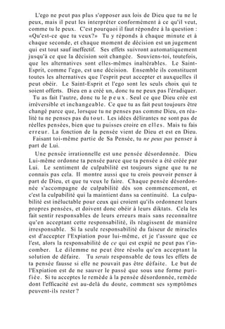 L'ego ne peut pas plus s'opposer aux lois de Dieu que tu ne le
peux, mais il peut les interpréter conformément à ce qu'il veut,
comme tu le peux. C'est pourquoi il faut répondre à la question :
«Qu'est-ce que tu veux?» Tu y réponds à chaque minute et à
chaque seconde, et chaque moment de décision est un jugement
qui est tout sauf ineffectif. Ses effets suivront automatiquement
jusqu'à ce que la décision soit changée. Souviens-toi, toutefois,
que les alternatives sont elles-mêmes inaltérables. Le Saint-
Esprit, comme l'ego, est une décision. Ensemble ils constituent
toutes les alternatives que l'esprit peut accepter et auxquelles il
peut obéir. Le Saint-Esprit et l'ego sont les seuls choix qui te
soient offerts. Dieu en a créé un, donc tu ne peux pas l'éradiquer.
Tu as fait l'autre, donc tu le p e u x . Seul ce que Dieu crée est
irréversible et inchangeable. Ce que tu as fait peut toujours être
changé parce que, lorsque tu ne penses pas comme Dieu, en réa-
lité tu ne penses pas du t o u t . Les idées délirantes ne sont pas de
réelles pensées, bien que tu puisses croire en elles. Mais tu fais
erreur. La fonction de la pensée vient de Dieu et est en Dieu.
Faisant toi-même partie de Sa Pensée, tu ne peux pas penser à
part de Lui.
Une pensée irrationnelle est une pensée désordonnée. Dieu
Lui-même ordonne ta pensée parce que ta pensée a été créée par
Lui. Le sentiment de culpabilité est toujours signe que tu ne
connais pas cela. Il montre aussi que tu crois pouvoir penser à
part de Dieu, et que tu veux le faire. Chaque pensée désordon-
née s'accompagne de culpabilité dès son commencement, et
c'est la culpabilité qui la maintient dans sa continuité. La culpa-
bilité est inéluctable pour ceux qui croient qu'ils ordonnent leurs
propres pensées, et doivent donc obéir à leurs diktats. Cela les
fait sentir responsables de leurs erreurs mais sans reconnaître
qu'en acceptant cette responsabilité, ils réagissent de manière
irresponsable. Si la seule responsabilité du faiseur de miracles
est d'accepter l'Expiation pour lui-même, et je t'assure que ce
l'est, alors la responsabilité de ce qui est expié ne peut pas t'in-
comber. Le dilemme ne peut être résolu qu'en acceptant la
solution de défaire. Tu serais responsable de tous les effets de
ta pensée fausse si elle ne pouvait pas être défaite. Le but de
l'Expiation est de ne sauver le passé que sous une forme puri-
fiée. Si tu acceptes le remède à la pensée désordonnée, remède
dont l'efficacité est au-delà du doute, comment ses symptômes
peuvent-ils rester ?
 